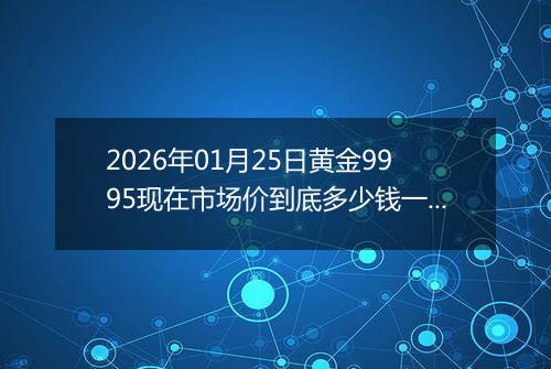 2026年01月25日黄金9995现在市场价到底多少钱一克