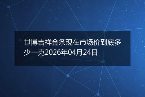 世博吉祥金条现在市场价到底多少一克2026年04月24日