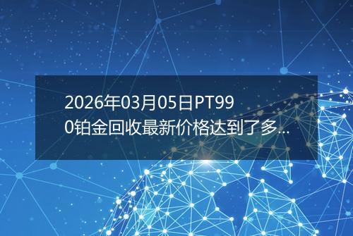 2026年03月05日PT990铂金回收最新价格达到了多少钱一克
