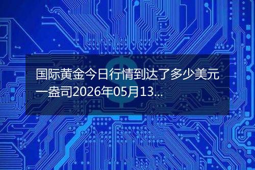 国际黄金今日行情到达了多少美元一盎司2026年05月13日