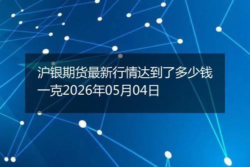 沪银期货最新行情达到了多少钱一克2026年05月04日