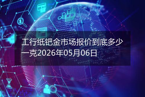 工行纸钯金市场报价到底多少一克2026年05月06日