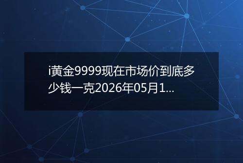 i黄金9999现在市场价到底多少钱一克2026年05月14日
