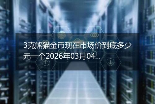 3克熊猫金币现在市场价到底多少元一个2026年03月04日