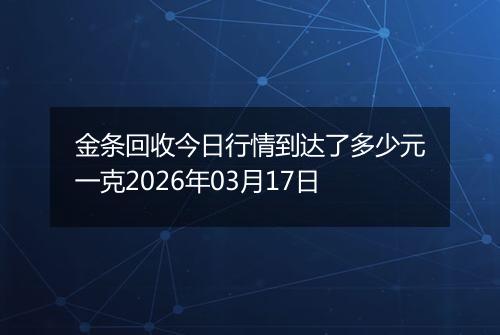 金条回收今日行情到达了多少元一克2026年03月17日