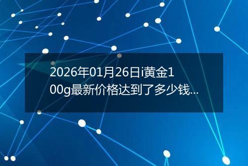 2026年01月26日i黄金100g最新价格达到了多少钱一克