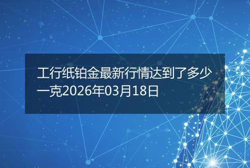 工行纸铂金最新行情达到了多少一克2026年03月18日