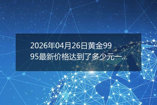 2026年04月26日黄金9995最新价格达到了多少元一克