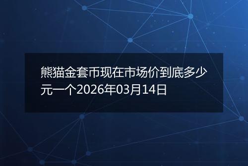 熊猫金套币现在市场价到底多少元一个2026年03月14日
