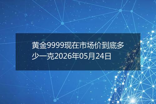 黄金9999现在市场价到底多少一克2026年05月24日