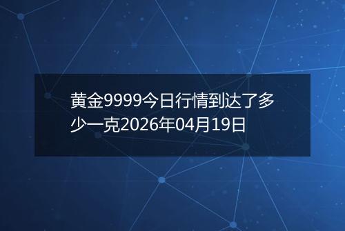 黄金9999今日行情到达了多少一克2026年04月19日