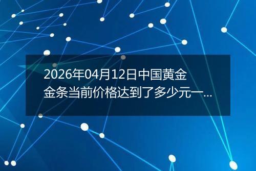 2026年04月12日中国黄金金条当前价格达到了多少元一克2026年04月12日