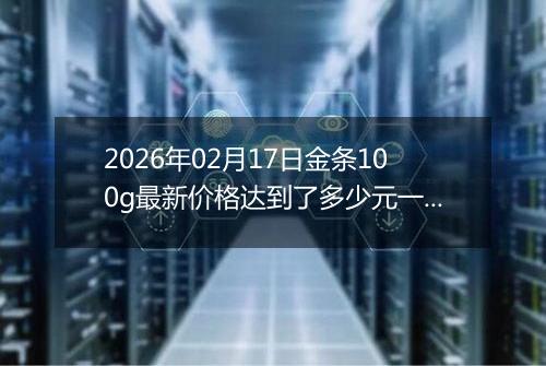 2026年02月17日金条100g最新价格达到了多少元一克