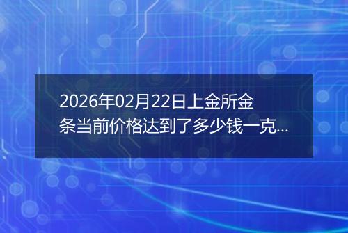 2026年02月22日上金所金条当前价格达到了多少钱一克2026年02月22日