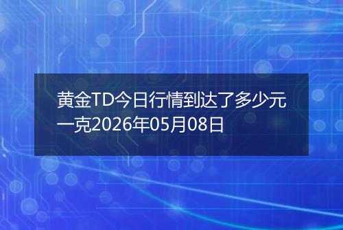 黄金TD今日行情到达了多少元一克2026年05月08日