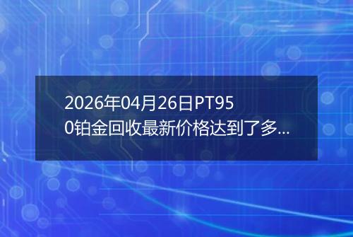 2026年04月26日PT950铂金回收最新价格达到了多少一克