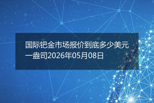国际钯金市场报价到底多少美元一盎司2026年05月08日