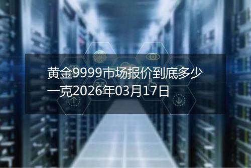 黄金9999市场报价到底多少一克2026年03月17日