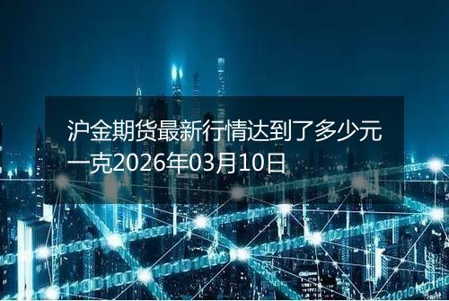 沪金期货最新行情达到了多少元一克2026年03月10日