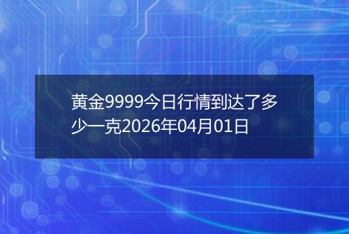 黄金9999今日行情到达了多少一克2026年04月01日