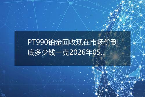 PT990铂金回收现在市场价到底多少钱一克2026年05月14日