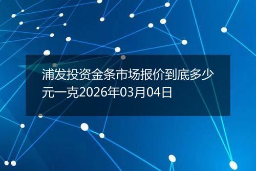 浦发投资金条市场报价到底多少元一克2026年03月04日