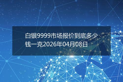 白银9999市场报价到底多少钱一克2026年04月08日