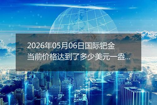 2026年05月06日国际钯金当前价格达到了多少美元一盎司2026年05月06日