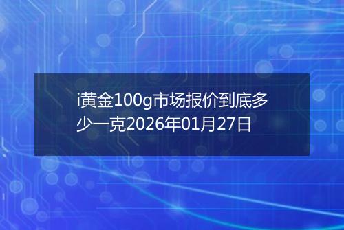 i黄金100g市场报价到底多少一克2026年01月27日