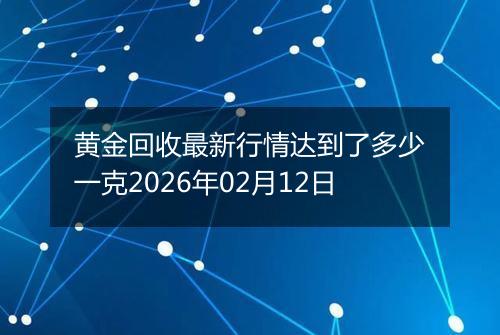 黄金回收最新行情达到了多少一克2026年02月12日