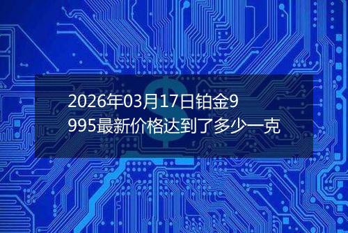 2026年03月17日铂金9995最新价格达到了多少一克