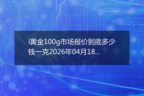 i黄金100g市场报价到底多少钱一克2026年04月18日