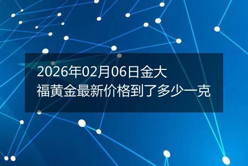 2026年02月06日金大福黄金最新价格到了多少一克