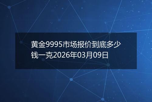 黄金9995市场报价到底多少钱一克2026年03月09日