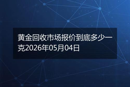 黄金回收市场报价到底多少一克2026年05月04日
