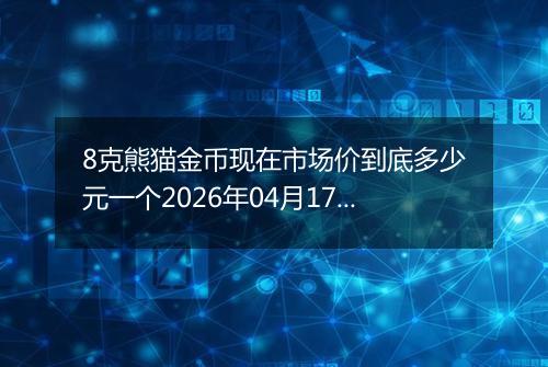 8克熊猫金币现在市场价到底多少元一个2026年04月17日