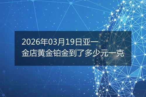 2026年03月19日亚一金店黄金铂金到了多少元一克