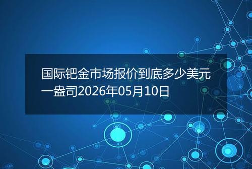 国际钯金市场报价到底多少美元一盎司2026年05月10日