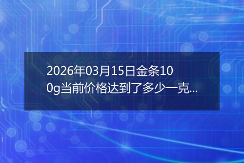 2026年03月15日金条100g当前价格达到了多少一克2026年03月15日