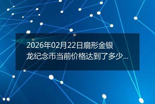 2026年02月22日扇形金银龙纪念币当前价格达到了多少元一个2026年02月22日