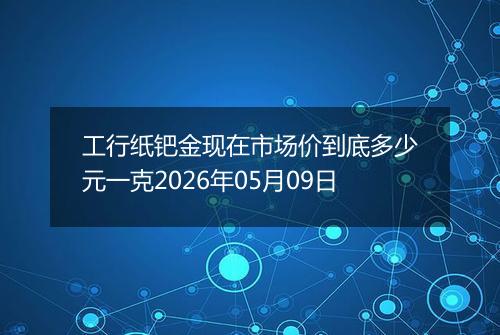 工行纸钯金现在市场价到底多少元一克2026年05月09日