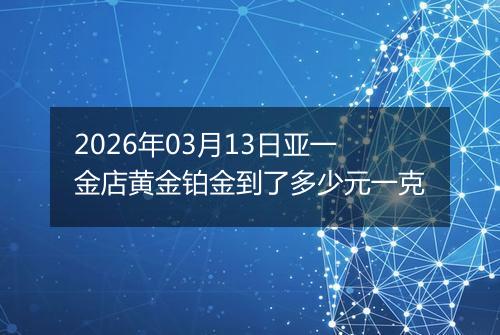 2026年03月13日亚一金店黄金铂金到了多少元一克