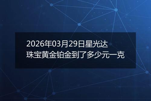 2026年03月29日星光达珠宝黄金铂金到了多少元一克