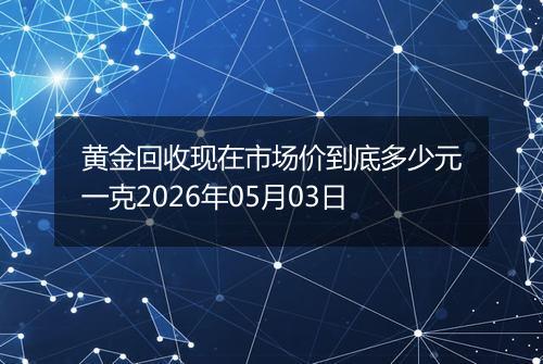 黄金回收现在市场价到底多少元一克2026年05月03日