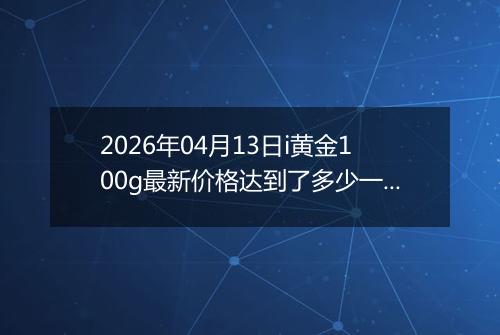 2026年04月13日i黄金100g最新价格达到了多少一克