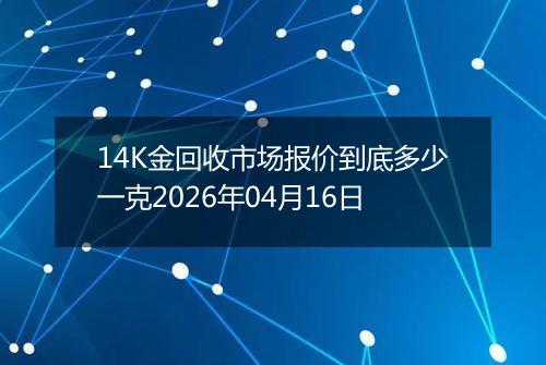 14K金回收市场报价到底多少一克2026年04月16日
