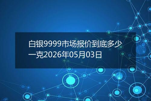 白银9999市场报价到底多少一克2026年05月03日