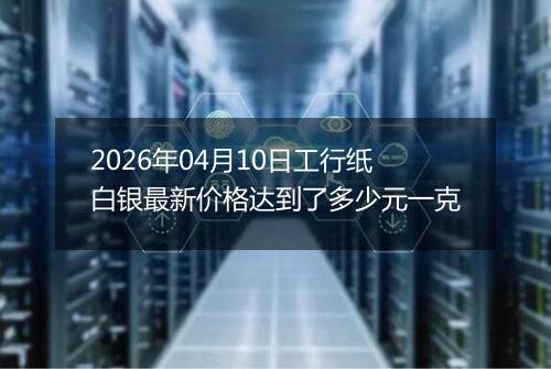 2026年04月10日工行纸白银最新价格达到了多少元一克
