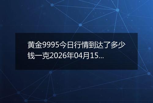 黄金9995今日行情到达了多少钱一克2026年04月15日