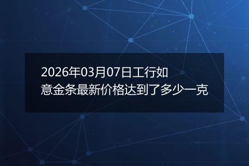 2026年03月07日工行如意金条最新价格达到了多少一克